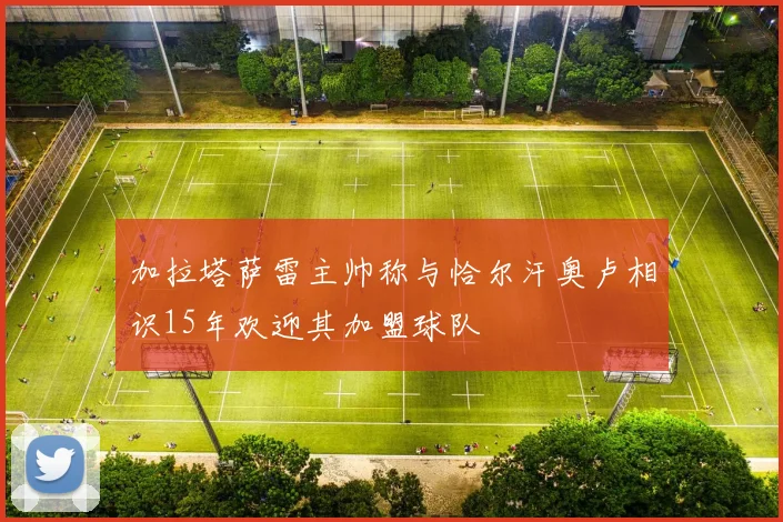 加拉塔萨雷主帅称与恰尔汗奥卢相识15年欢迎其加盟球队