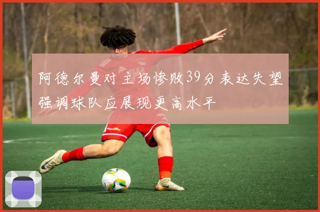 阿德尔曼对主场惨败39分表达失望强调球队应展现更高水平