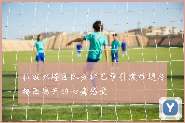 拉波尔塔团队分析巴萨引援难题与梅西离开的心痛感受