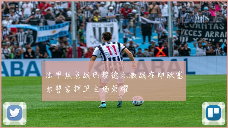 法甲焦点战巴黎德比激战在即欧塞尔誓言捍卫主场荣耀