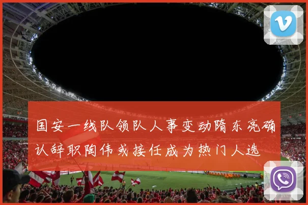 国安一线队领队人事变动隋东亮确认辞职陶伟或接任成为热门人选