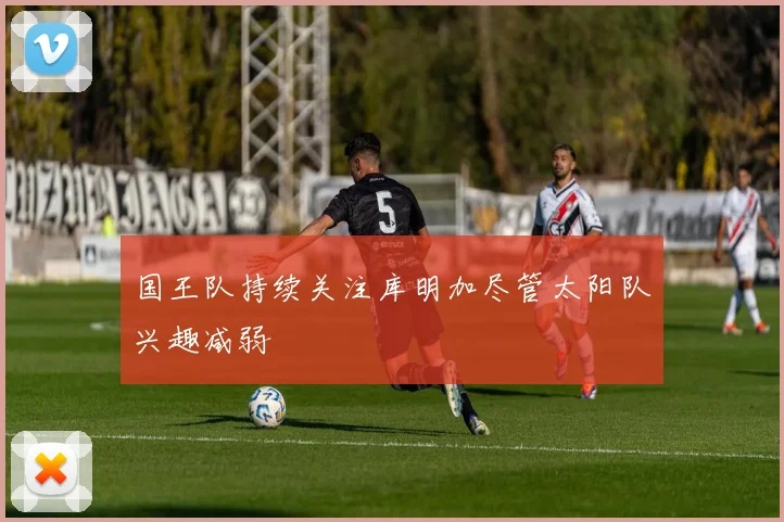 国王队持续关注库明加尽管太阳队兴趣减弱