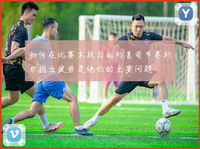 如何在比赛末段打乱约基奇节奏科尔指出疲劳是他们的主要问题