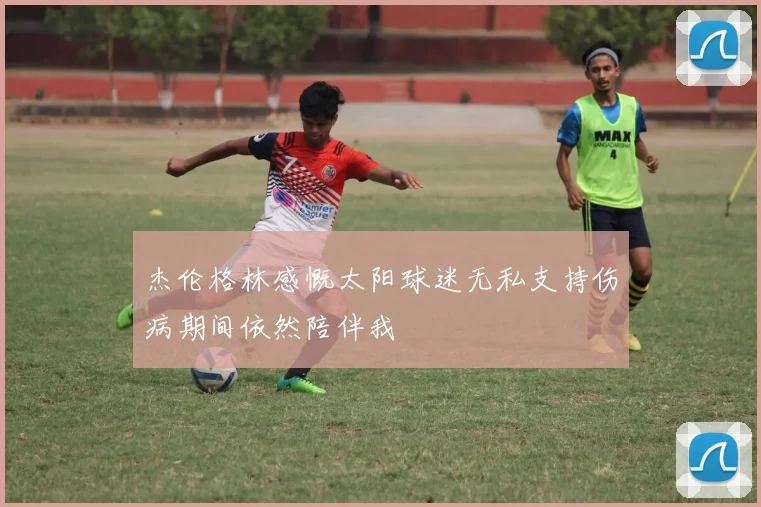 杰伦格林感慨太阳球迷无私支持伤病期间依然陪伴我