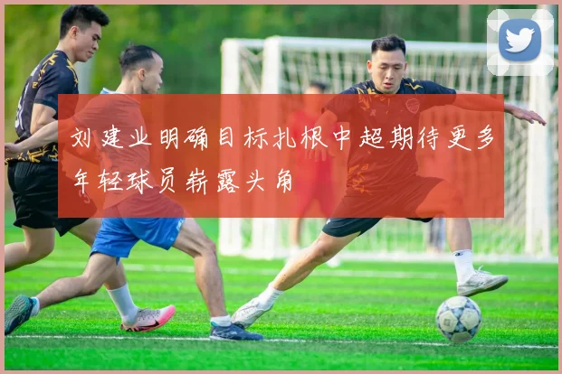 刘建业明确目标扎根中超期待更多年轻球员崭露头角