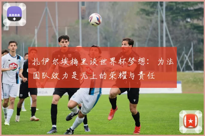 扎伊尔埃梅里谈世界杯梦想：为法国队效力是无上的荣耀与责任