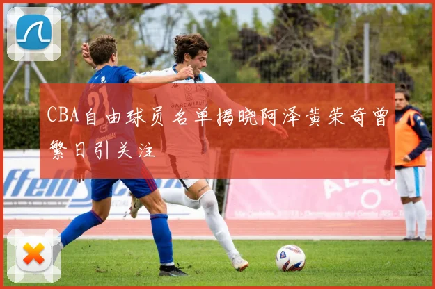 CBA自由球员名单揭晓阿泽黄荣奇曾繁日引关注