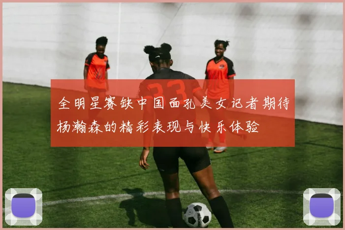 全明星赛缺中国面孔美女记者期待杨瀚森的精彩表现与快乐体验