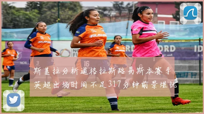 斯基拉分析道格拉斯路易斯本赛季英超出场时间不足317分钟前景堪忧