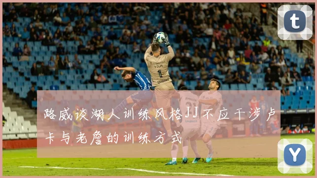 路威谈湖人训练风格JJ不应干涉卢卡与老詹的训练方式
