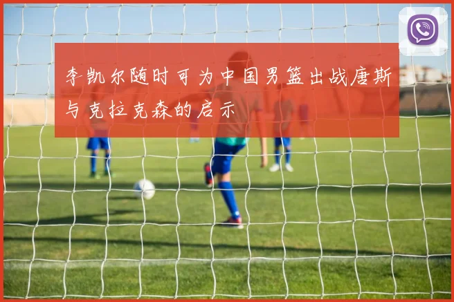 李凯尔随时可为中国男篮出战唐斯与克拉克森的启示