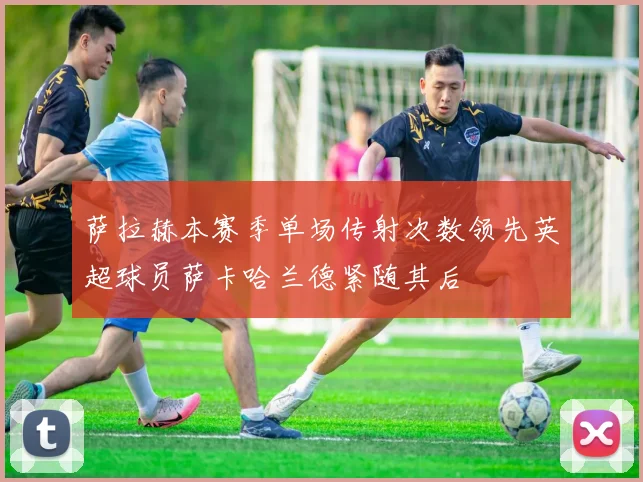 萨拉赫本赛季单场传射次数领先英超球员萨卡哈兰德紧随其后