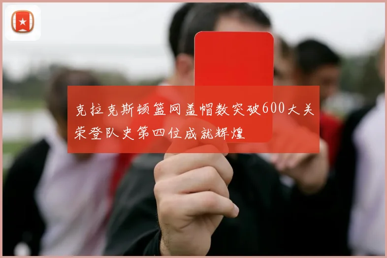克拉克斯顿篮网盖帽数突破600大关荣登队史第四位成就辉煌