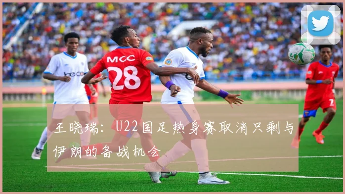 王晓瑞：U22国足热身赛取消只剩与伊朗的备战机会