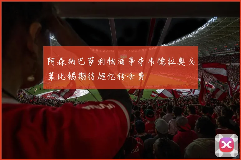 阿森纳巴萨利物浦争夺韦德拉奥戈莱比锡期待超亿转会费