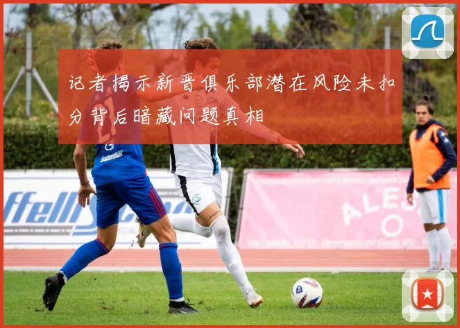 记者揭示新晋俱乐部潜在风险未扣分背后暗藏问题真相