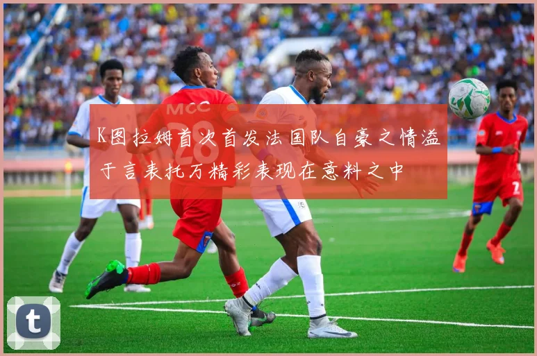 K图拉姆首次首发法国队自豪之情溢于言表托万精彩表现在意料之中