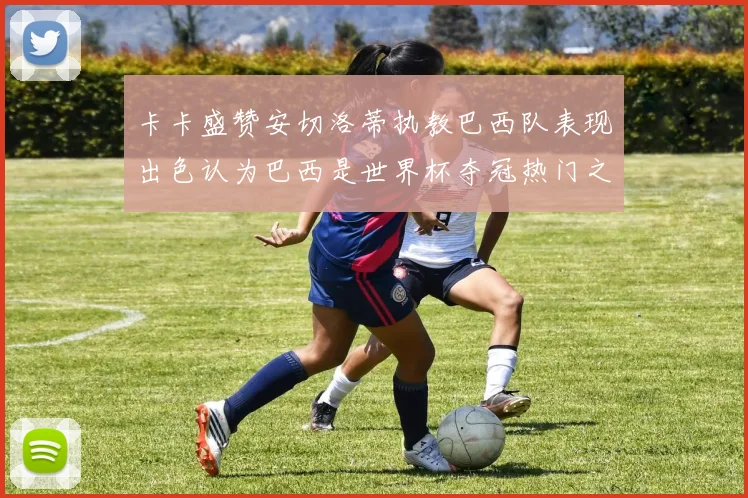 卡卡盛赞安切洛蒂执教巴西队表现出色认为巴西是世界杯夺冠热门之选