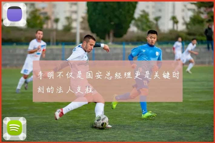 李明不仅是国安总经理更是关键时刻的法人支柱