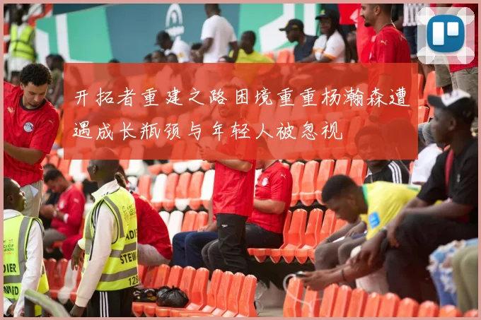 开拓者重建之路困境重重杨瀚森遭遇成长瓶颈与年轻人被忽视
