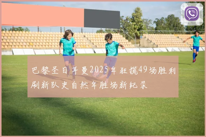 巴黎圣日耳曼2025年狂揽49场胜利刷新队史自然年胜场新纪录