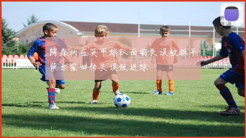 阿森纳在英甲球队面前失误被扳平萨尔蒙回传失误致进球