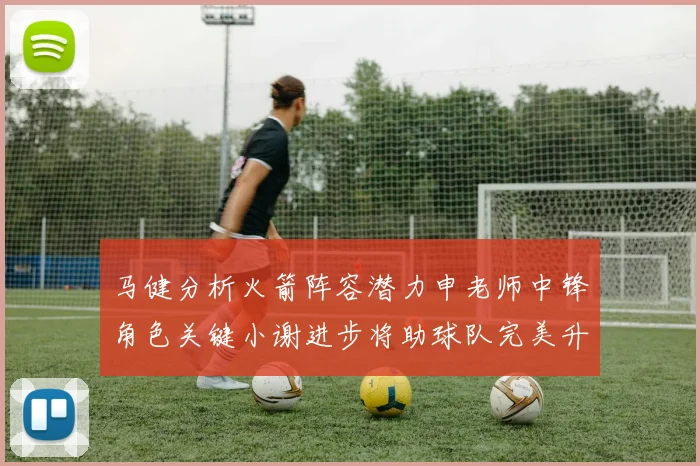 马健分析火箭阵容潜力申老师中锋角色关键小谢进步将助球队完美升级