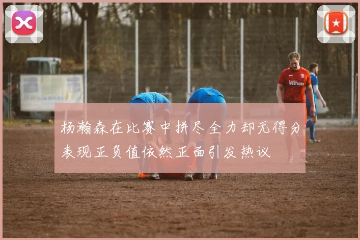 杨瀚森在比赛中拼尽全力却无得分表现正负值依然正面引发热议