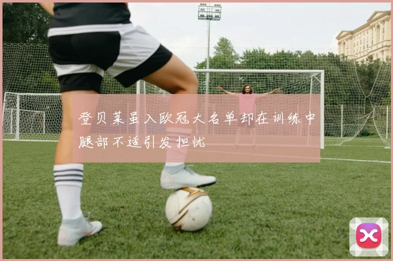 登贝莱虽入欧冠大名单却在训练中腿部不适引发担忧