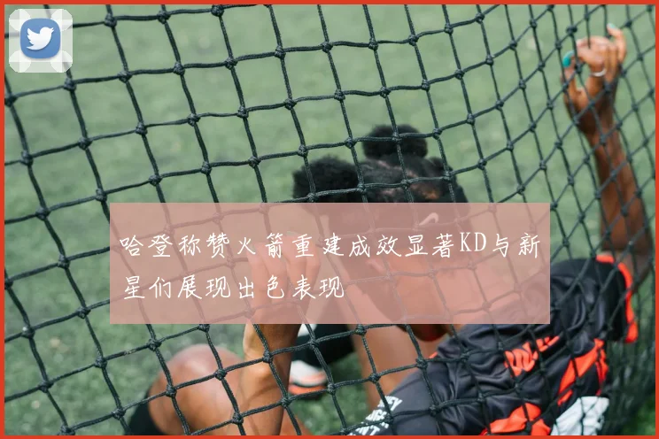 哈登称赞火箭重建成效显著KD与新星们展现出色表现