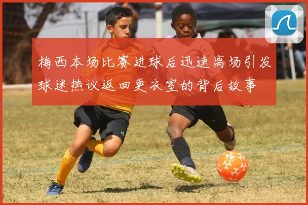 梅西本场比赛进球后迅速离场引发球迷热议返回更衣室的背后故事