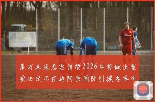莱万未来悬念持续2026年将做出重要决定不在迈阿密国际引援名单中