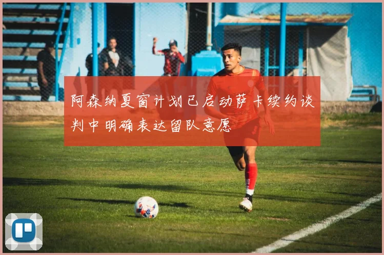 阿森纳夏窗计划已启动萨卡续约谈判中明确表达留队意愿