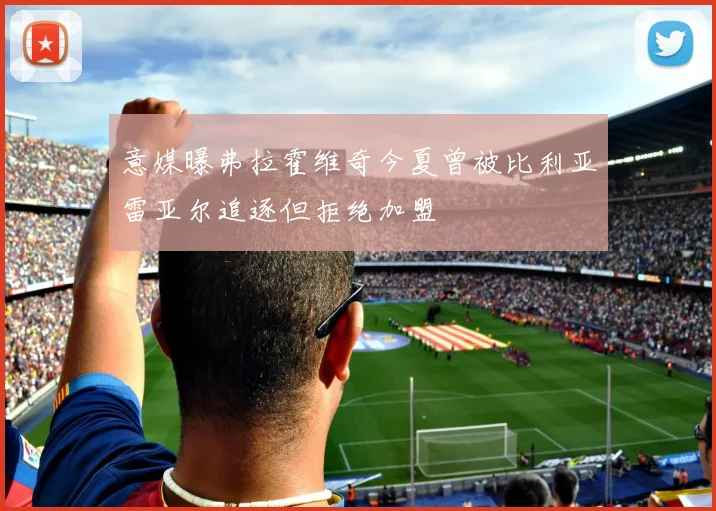 意媒曝弗拉霍维奇今夏曾被比利亚雷亚尔追逐但拒绝加盟