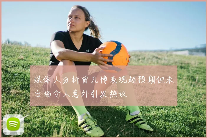 媒体人分析曾凡博表现超预期但未出场令人意外引发热议