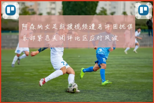 阿森纳女足新援视频遭恶评困扰俱乐部紧急关闭评论区应对风波