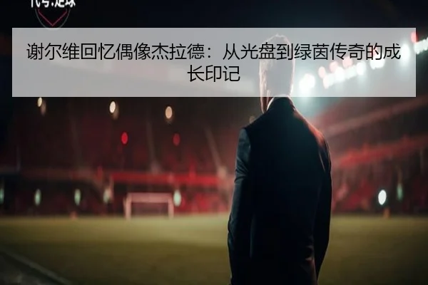 谢尔维回忆偶像杰拉德：从光盘到绿茵传奇的成长印记 | IMSPORTS